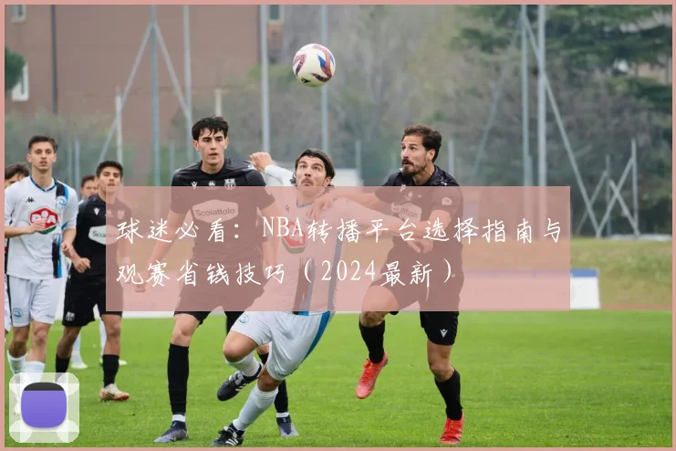 球迷必看:NBA转播平台选择指南与观赛省钱技巧(2024最新)