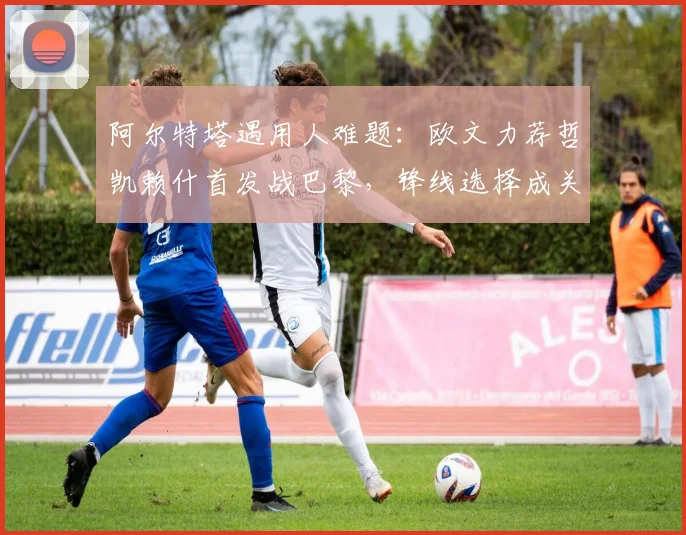 阿尔特塔遇用人难题:欧文力荐哲凯赖什首发战巴黎,锋线选择成关键