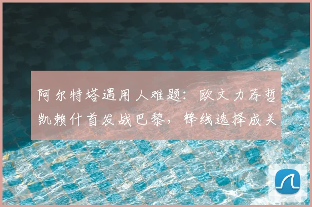 阿尔特塔遇用人难题：欧文力荐哲凯赖什首发战巴黎，锋线选择成关键
