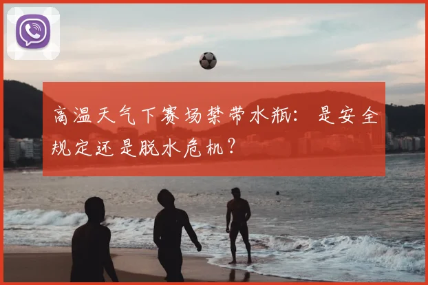 高温天气下赛场禁带水瓶:是安全规定还是脱水危机?