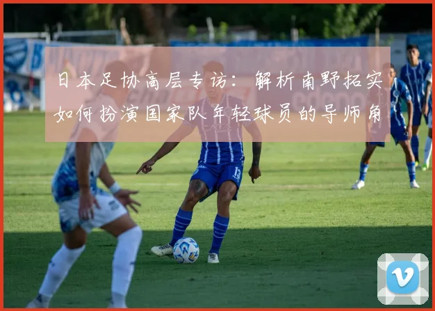 日本足协高层专访：解析南野拓实如何扮演国家队年轻球员的导师角色