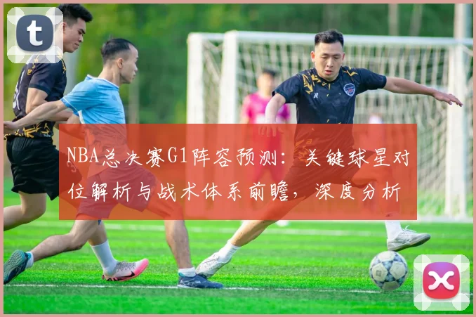 NBA总决赛G1阵容预测:关键球星对位解析与战术体系前瞻,深度分析胜负手
