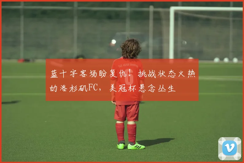 蓝十字客场盼复仇！挑战状态火热的洛杉矶FC，美冠杯悬念丛生