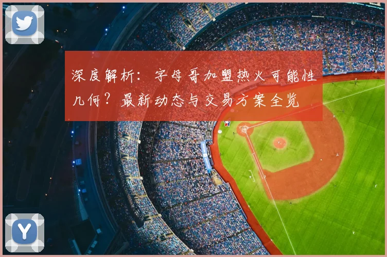 深度解析：字母哥加盟热火可能性几何？最新动态与交易方案全览